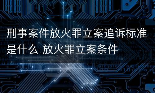 刑事案件放火罪立案追诉标准是什么 放火罪立案条件