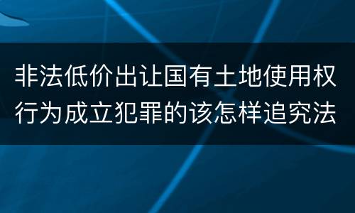非法低价出让国有土地使用权行为成立犯罪的该怎样追究法律责任