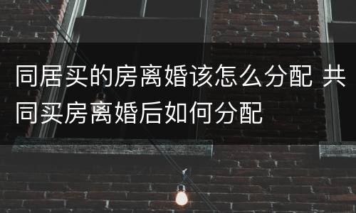 同居买的房离婚该怎么分配 共同买房离婚后如何分配
