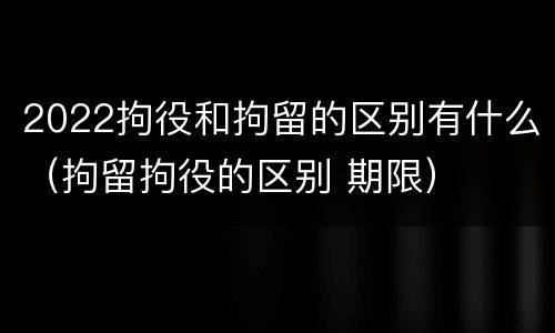 2022拘役和拘留的区别有什么（拘留拘役的区别 期限）