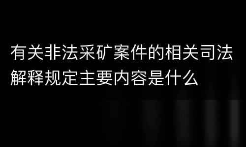 有关非法采矿案件的相关司法解释规定主要内容是什么