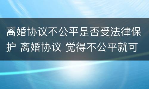 离婚协议不公平是否受法律保护 离婚协议 觉得不公平就可以不执行吗