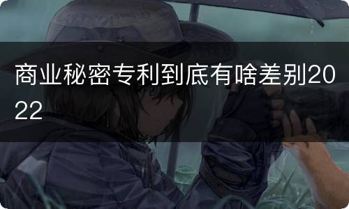 商业秘密专利到底有啥差别2022