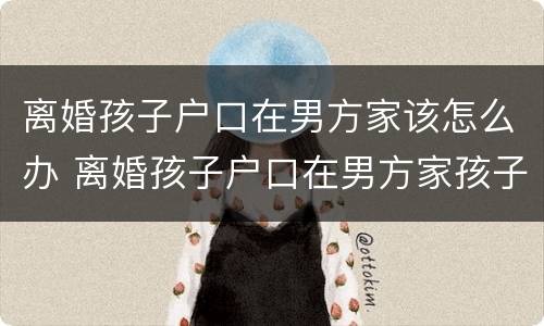 离婚孩子户口在男方家该怎么办 离婚孩子户口在男方家孩子归谁