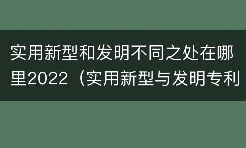 实用新型和发明不同之处在哪里2022（实用新型与发明专利的区别有哪些）