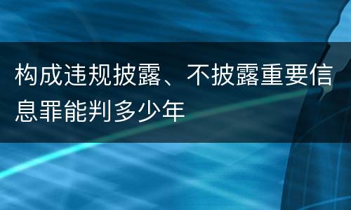 构成违规披露、不披露重要信息罪能判多少年