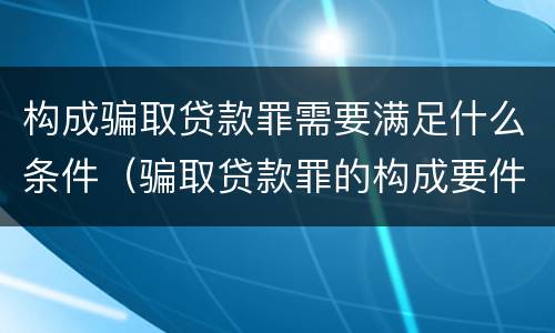 构成骗取贷款罪需要满足什么条件（骗取贷款罪的构成要件）