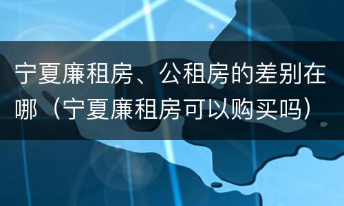 宁夏廉租房、公租房的差别在哪（宁夏廉租房可以购买吗）