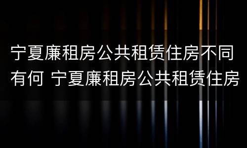宁夏廉租房公共租赁住房不同有何 宁夏廉租房公共租赁住房不同有何区别