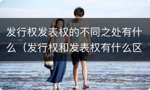 发行权发表权的不同之处有什么（发行权和发表权有什么区别）
