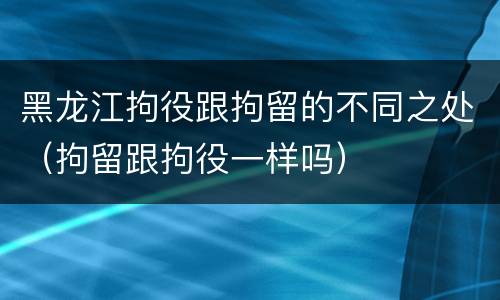 黑龙江拘役跟拘留的不同之处（拘留跟拘役一样吗）