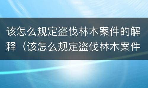 该怎么规定盗伐林木案件的解释（该怎么规定盗伐林木案件的解释和处罚）