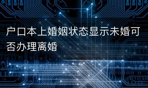 户口本上婚姻状态显示未婚可否办理离婚