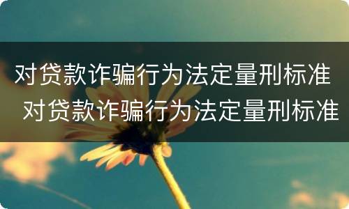 对贷款诈骗行为法定量刑标准 对贷款诈骗行为法定量刑标准是什么
