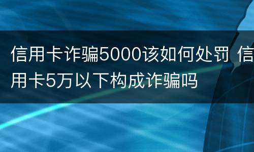 信用卡诈骗5000该如何处罚 信用卡5万以下构成诈骗吗