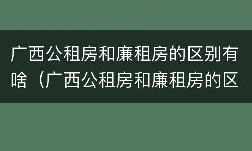 广西公租房和廉租房的区别有啥（广西公租房和廉租房的区别有啥不同）
