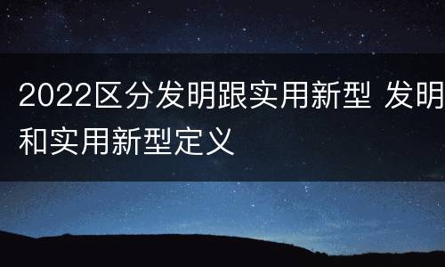 2022区分发明跟实用新型 发明和实用新型定义