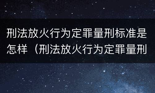 刑法放火行为定罪量刑标准是怎样（刑法放火行为定罪量刑标准是怎样计算的）