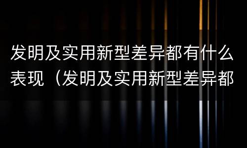发明及实用新型差异都有什么表现（发明及实用新型差异都有什么表现和特点）