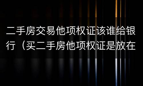 二手房交易他项权证该谁给银行（买二手房他项权证是放在银行吗）