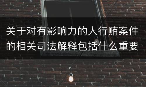 关于对有影响力的人行贿案件的相关司法解释包括什么重要内容