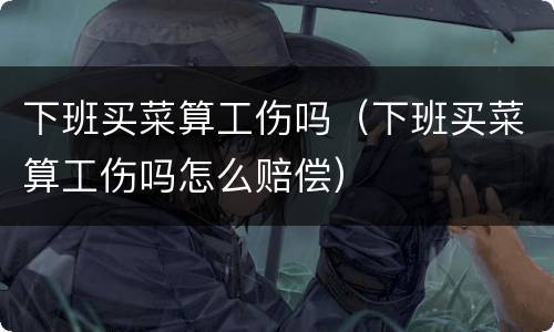 下班买菜算工伤吗（下班买菜算工伤吗怎么赔偿）