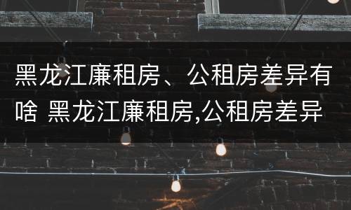 黑龙江廉租房、公租房差异有啥 黑龙江廉租房,公租房差异有啥规定