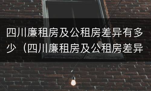 四川廉租房及公租房差异有多少（四川廉租房及公租房差异有多少个）