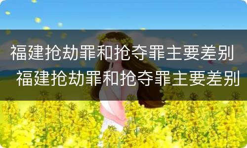福建抢劫罪和抢夺罪主要差别 福建抢劫罪和抢夺罪主要差别在哪
