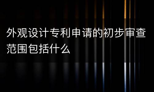外观设计专利申请的初步审查范围包括什么