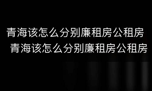 青海该怎么分别廉租房公租房 青海该怎么分别廉租房公租房和私租房