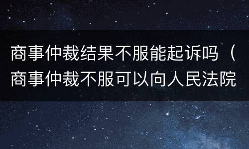 商事仲裁结果不服能起诉吗（商事仲裁不服可以向人民法院起诉吗）