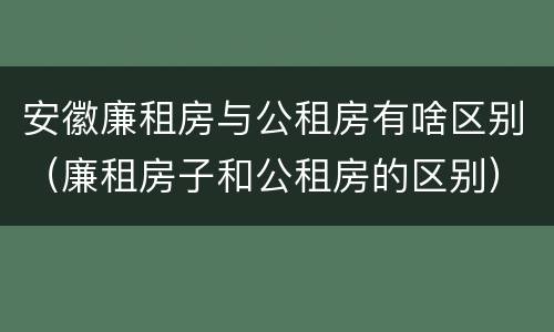 安徽廉租房与公租房有啥区别（廉租房子和公租房的区别）