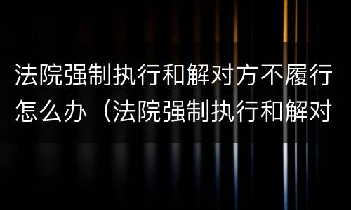 法院强制执行和解对方不履行怎么办（法院强制执行和解对方不履行怎么办?）