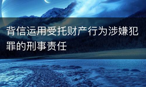 背信运用受托财产行为涉嫌犯罪的刑事责任