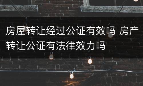 房屋转让经过公证有效吗 房产转让公证有法律效力吗