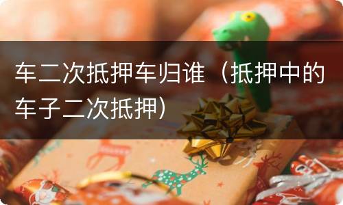 车二次抵押车归谁（抵押中的车子二次抵押）