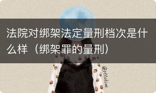 法院对绑架法定量刑档次是什么样（绑架罪的量刑）