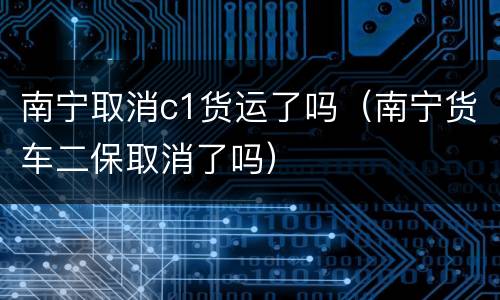 南宁取消c1货运了吗（南宁货车二保取消了吗）