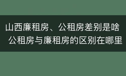山西廉租房、公租房差别是啥 公租房与廉租房的区别在哪里