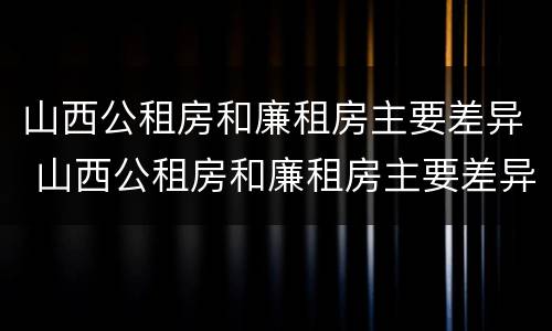 山西公租房和廉租房主要差异 山西公租房和廉租房主要差异在哪