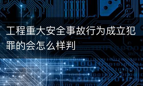 工程重大安全事故行为成立犯罪的会怎么样判
