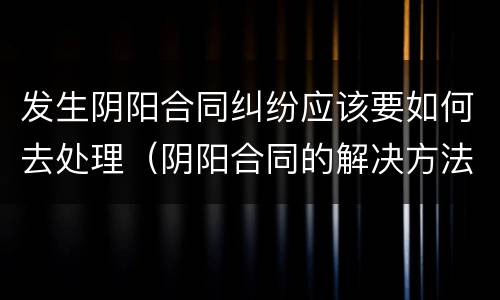 发生阴阳合同纠纷应该要如何去处理（阴阳合同的解决方法）