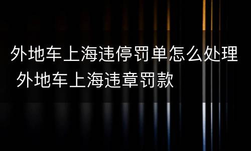 外地车上海违停罚单怎么处理 外地车上海违章罚款