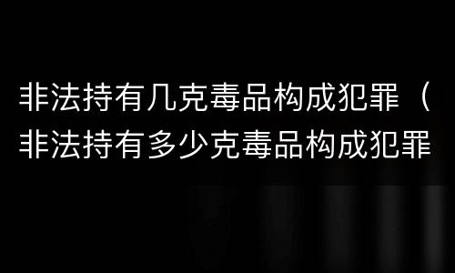 非法持有几克毒品构成犯罪（非法持有多少克毒品构成犯罪）