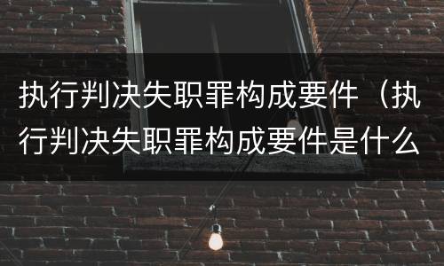 执行判决失职罪构成要件（执行判决失职罪构成要件是什么）