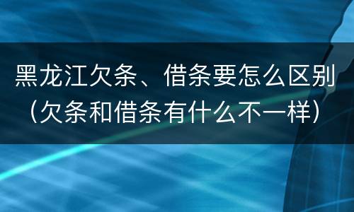 黑龙江欠条、借条要怎么区别（欠条和借条有什么不一样）