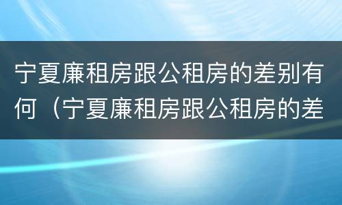 宁夏廉租房跟公租房的差别有何（宁夏廉租房跟公租房的差别有何区别）