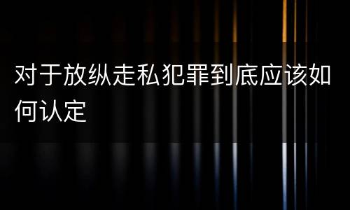 对于放纵走私犯罪到底应该如何认定