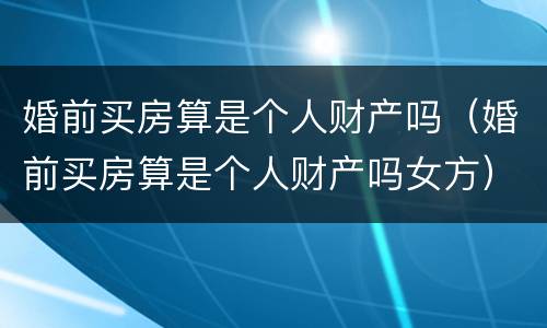婚前买房算是个人财产吗（婚前买房算是个人财产吗女方）